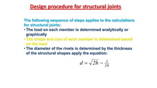Design procedure for structural joints
16
1h2d 
The following sequence of steps applies to the calculations
for structural joints:
• The load on each member is determined analytically or
graphically
• The shape and size of each member is determined based
on the load
• The diameter of the rivets is determined by the thickness
of the structural shapes apply the equation:
 