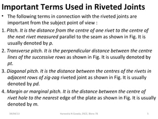 Important Terms Used in Riveted Joints
• The following terms in connection with the riveted joints are
important from the subject point of view :
1. Pitch. It is the distance from the centre of one rivet to the centre of
the next rivet measured parallel to the seam as shown in Fig. It is
usually denoted by p.
2. Transverse pitch. It is the perpendicular distance between the centre
lines of the successive rows as shown in Fig. It is usually denoted by
pt.
3. Diagonal pitch. It is the distance between the centres of the rivets in
adjacent rows of zig-zag riveted joint as shown in Fig. It is usually
denoted by pd.
4. Margin or marginal pitch. It is the distance between the centre of
rivet hole to the nearest edge of the plate as shown in Fig. It is usually
denoted by m.
04/04/13 5
Hareesha N Gowda, DSCE, Blore-78
 