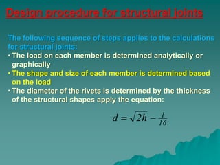 Design procedure for structural joints
16
1h2d 
The following sequence of steps applies to the calculations
for structural joints:
• The load on each member is determined analytically or
graphically
• The shape and size of each member is determined based
on the load
• The diameter of the rivets is determined by the thickness
of the structural shapes apply the equation:
 