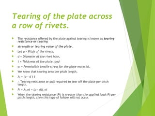 Tearing of the plate across
a row of rivets.
 The resistance offered by the plate against tearing is known as tearing
resistance or tearing
 strength or tearing value of the plate.
 Let p = Pitch of the rivets,
 d = Diameter of the rivet hole,
 t = Thickness of the plate, and
 σt = Permissible tensile stress for the plate material.
 We know that tearing area per pitch length,
 At = (p – d ) t
 ∴ Tearing resistance or pull required to tear off the plate per pitch
length,
 Pt = At.σt = (p – d)t.σt
 When the tearing resistance (Pt) is greater than the applied load (P) per
pitch length, then this type of failure will not occur.
 