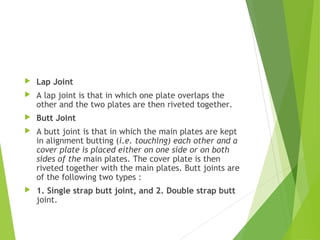  Lap Joint
 A lap joint is that in which one plate overlaps the
other and the two plates are then riveted together.
 Butt Joint
 A butt joint is that in which the main plates are kept
in alignment butting (i.e. touching) each other and a
cover plate is placed either on one side or on both
sides of the main plates. The cover plate is then
riveted together with the main plates. Butt joints are
of the following two types :
 1. Single strap butt joint, and 2. Double strap butt
joint.
 