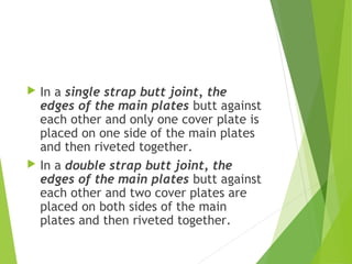  In a single strap butt joint, the
edges of the main plates butt against
each other and only one cover plate is
placed on one side of the main plates
and then riveted together.
 In a double strap butt joint, the
edges of the main plates butt against
each other and two cover plates are
placed on both sides of the main
plates and then riveted together.
 