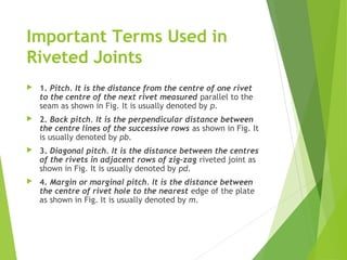 Important Terms Used in
Riveted Joints
 1. Pitch. It is the distance from the centre of one rivet
to the centre of the next rivet measured parallel to the
seam as shown in Fig. It is usually denoted by p.
 2. Back pitch. It is the perpendicular distance between
the centre lines of the successive rows as shown in Fig. It
is usually denoted by pb.
 3. Diagonal pitch. It is the distance between the centres
of the rivets in adjacent rows of zig-zag riveted joint as
shown in Fig. It is usually denoted by pd.
 4. Margin or marginal pitch. It is the distance between
the centre of rivet hole to the nearest edge of the plate
as shown in Fig. It is usually denoted by m.
 