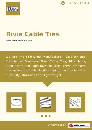+91-8586973018
A Member of
Rivia Cable Ties
www.indiamart.com/rivia
We are the renowned Manufacturer, Exporter and
Supplier of Stainless Steel Cable Ties, Blind Nuts,
Blind Rivets and Hand Riveting Tools. These products
are known for their ﬂawless ﬁnish, rust resistance,
durability, sturdiness and light weight.
 