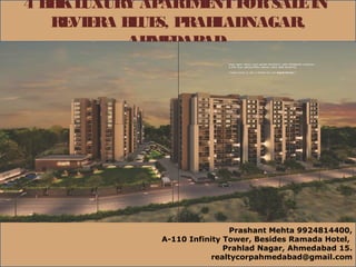 4 BHKLUXURY APARTMENTFORSALEIN
REVIERA BLUES, PRAHLADNAGAR,
AHMEDABAD
Prashant Mehta 9924814400,
A-110 Infinity Tower, Besides Ramada Hotel,
Prahlad Nagar, Ahmedabad 15.
realtycorpahmedabad@gmail.com
 