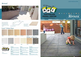 LUXURY PAVING SOLUTIONS

Liscio™ Beige

Riviera®

AUSTRALIAN
PAVING CENTRE
www.australianpaving.com

Sleek and stylish Riviera

®

pavers are the perfect choice
Detail of the bullnose

for a contemporary look and

showing the silky

are available in these 10 neutral
Size: 400 x 400 x 40mm

colours.

smooth surface texture.

Liscio™ Colour Chart

Beige

Ivory

Tuscany

Terracotta

London

Ebony
™

Adriatic

Artic

Steel

Coco

Sage

Ivory

Colour Chart

Ebony

Flinders Park
284 Grange Road, Flinders Park, SA 5025
phone: 08) 8234 7144 I fax: 08) 8234 9644

www.australianpaving.com

Mount Gambier
6 Graham Road, Mount Gambier West, SA 5291
phone: 08) 8725 6019 I fax: 08) 8725 3724

Gawler
Cnr Main North & Tiver Rd, Evanston, SA 5116
phone: 08) 8522 2522 I fax: 08) 8522 2488

Website

Holden Hill
578 North East Road, Holden Hill, SA 5088
phone: 08) 8369 0200 I fax: 08) 8266 6855
Kadina
86 Port Road, Kadina, SA 5554
phone: 08) 8821 2077 I fax: 08) 8821 2977

Streaky Bay
15 Dodgson Drive, Steaky Bay, SA 5680
phone: 08) 8626 7011 I mob: 0427 263 050

Gepps Cross
700 Main North Road, Gepps Cross, SA 5094
phone: 08) 8349 5311 I fax: 08) 8349 5833

Lonsdale
13 Sherriffs Road, Lonsdale, SA 5160
phone: 08) 8381 2400 I fax: 08) 8381 2366

Westbourne Park
455 Goodwood Rd, Westbourne Park, SA 5041
phone: 08) 8299 9633 I fax: 08) 8299 9688

Hallet Cove
9-11 Commercial Road, Sheidow Park, SA 5158
phone: 08) 8381 9142 I fax: 08) 8322 9041

Mount Barker
2 Oborn Road, Mount Barker, SA 5251
phone: 08) 8391 3467 I fax: 08) 8398 2518

Whyalla
132 Norrie Ave, Whyalla Norrie, SA 5608
phone: 08) 8644 0918 I mob: 0412 810 056

Riviera

®

 