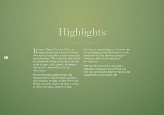 Highlights
    R    iviera – Town & Country Club is a
         unique development aimed for those
    who want to enjoy life in a more natural and
                                                     Whether you are looking for a fantastic new
                                                     home address or simply looking for a solid
                                                     investment in a fast developing region –
8
    tranquil setting. With a beautiful lake on the   Riviera can offer you all aspects of
    boundaries of Riviera along with acres and       the spectrum.
    acres of open public greens, this project
                                                     With security around the clock and a
    allows you to become truly at one
                                                     dedicated concierge service Riviera will
    with nature.
                                                     offer you services and facilities that you can
    Riviera will host superb country club            expect from a luxury resort.
    facilities where all its members can enjoy
    the numerous facilities on offer. Within the
    Riviera Township buyers will have a choice
    of either land plots, Chalets or Villas.
 