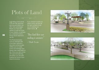Plots of Land
     H     olding a land parcel
           with fully approved
     planning permission can
                                   If you choose to build your
                                   dream home, we have all
                                   the right contacts to aid
     offer many advantages.        you in creating your
     Maybe you have had            dream home.
     desires to build the home
     of your dreams, or perhaps
14
     you understand what a
     strong robust asset land      “Buy land there not
     can be.
                                   making it anymore”
     The Riviera land plots
     come as standard with
     a boundary wall and a
                                   – Mark Twain
     decorative entrance gate.
     Utilities such as water,
     power and drainage have
     already been assembled on
     site. Since your plot comes
     with approved planning
     permission you can start
     building the home of your
     dreams tomorrow.
 