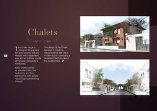 Chalets
     T    he chalet range is
          designed to embrace
     the open country feel and
                                    The design of the Chalet
                                    has kept in mind the
                                    natural exterior feel with a
16   lifestyle, with a large lawn   modern touch - providing a
     area and an outdoor private    consistent feel throughout
     dining area, exclusivity is    the development.
     maintained.
     Each chalet comes
     as standard with two
     bedrooms and two
     bathrooms, with ample
     natural light penetrating
     through.
 