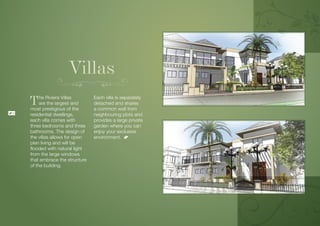 Villas
     T    he Riviera Villas
          are the largest and
     most prestigious of the
                                  Each villa is separately
                                  detached and shares
                                  a common wall from
18
     residential dwellings,       neighbouring plots and
     each villa comes with        provides a large private
     three bedrooms and three     garden where you can
     bathrooms. The design of     enjoy your exclusive
     the villas allows for open   environment.
     plan living and will be
     flooded with natural light
     from the large windows
     that embrace the structure
     of the building.
 