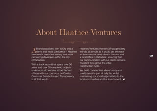 About Haathee Ventures

A    brand associated with luxury and a
     name that instils confidence – Haathee
Ventures is one of the leading and most
                                              Haathee Ventures makes buying a property
                                              in India as simple as it should be. We have
                                              an international head office in London and     3
pioneering developers within the city         a local office in Vadodara, ensuring that
of Vadodara.                                  our communication with our clients remains
                                              constant throughout the entire
With a track record that spans over 30
                                              construction cycle.
years and over 30 completed projects
under our belt, we have stood the test        We build communities where luxury and
of time with our core focus on Quality,       quality are all a part of daily life, whilst
Customer Satisfaction and Transparency        maintaining our social responsibility to the
in all that we do.                            local communities and the environment.
 