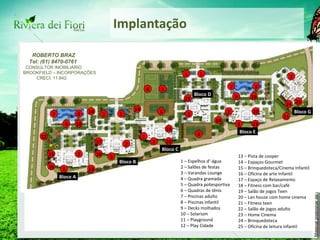 Implantação 11 12 13 15 16 17 18 19 20 22 23 24 8 9 1 2 3 4 7 14 5 25 10 6 21 1 – Espelhos d’-água 2 – Salões de festas 3 – Varandas Lounge 4 – Quadra gramada 5 – Quadra poliesportiva 6 – Quadras de tênis 7 – Piscinas adulto 8 – Piscinas infantil 9 – Decks molhados 10 – Solarium 11 – Playground 12 – Play Cidade 13 – Pista de cooper 14 – Espaços Gourmet 15 – Brinquedoteca/Cinema Infantil 16 – Oficina de arte Infantil 17 – Espaço de Relaxamento 18 – Fitness com bar/café 19 – Salão de jogos Teen 20 – Lan house com home cinema 21 – Fitness teen 22 – Salão de jogos adulto 23 – Home Cinema 24 – Brinquedoteca 25 – Oficina de leitura infantil 1 1 1 2 2 2 2 2 3 3 3 6 8 9 7 10 14 14 Bloco A Bloco B Bloco C Bloco D Bloco E Bloco G ROBERTO BRAZ Tel: (61) 8470-0761 CONSULTOR IMOBILIÁRIO BROOKFIELD – INCORPORAÇÕES CRECI: 11.842. 