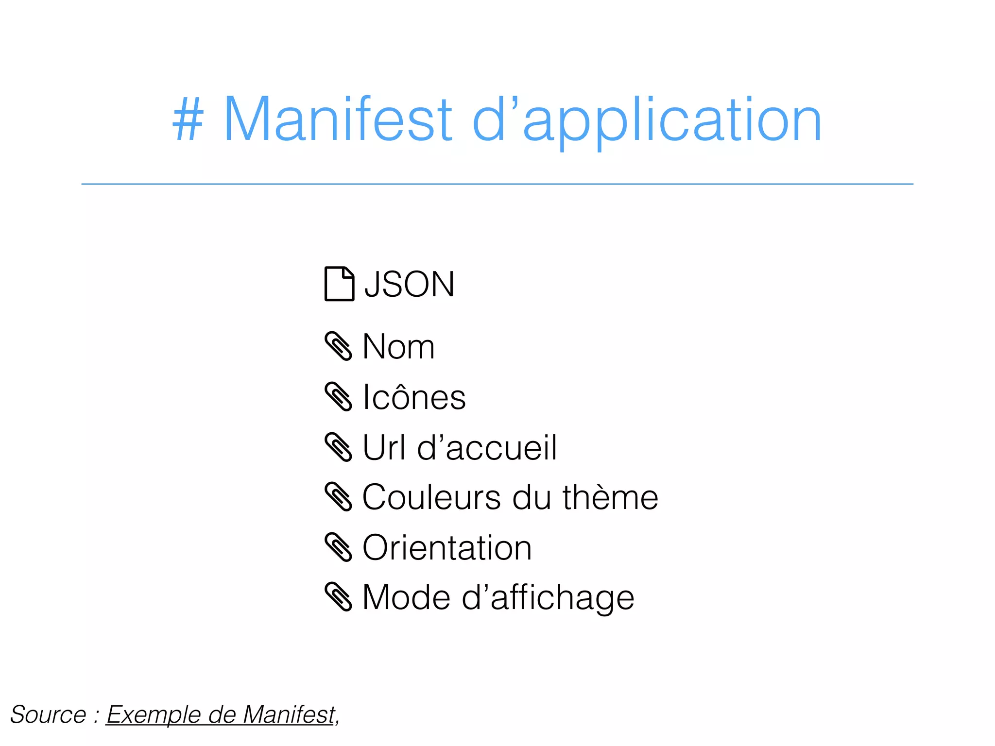 # Manifest d’application
? JSON
> Nom
> Icônes
> Url d’accueil
> Couleurs du thème
> Orientation
> Mode d’afﬁchage
Source : Exemple de Manifest,
 