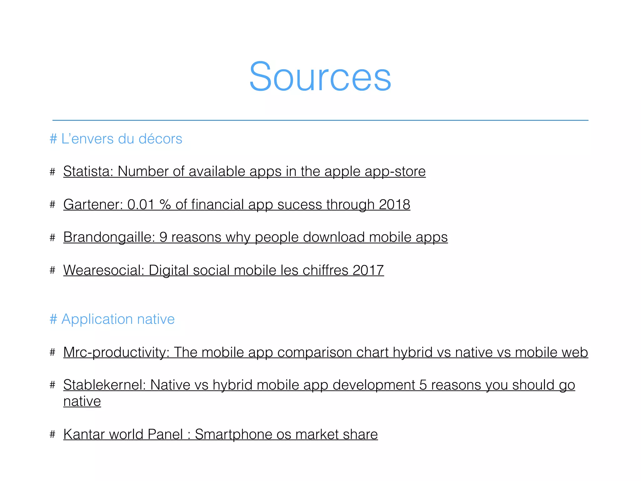 Sources
# L’envers du décors
# Statista: Number of available apps in the apple app-store
# Gartener: 0.01 % of ﬁnancial app sucess through 2018
# Brandongaille: 9 reasons why people download mobile apps
# Wearesocial: Digital social mobile les chiffres 2017
# Application native
# Mrc-productivity: The mobile app comparison chart hybrid vs native vs mobile web
# Stablekernel: Native vs hybrid mobile app development 5 reasons you should go
native
# Kantar world Panel : Smartphone os market share
 