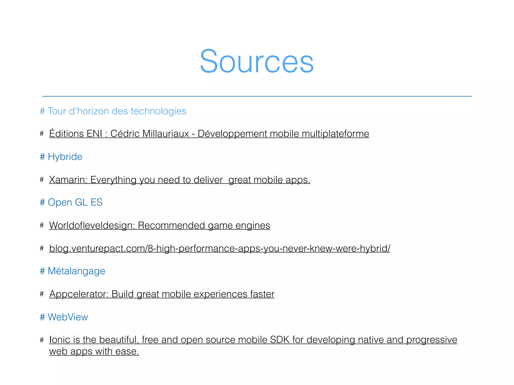 Sources
# Tour d’horizon des technologies
# Éditions ENI : Cédric Millauriaux - Développement mobile multiplateforme
# Hybride
# Xamarin: Everything you need to deliver great mobile apps.
# Open GL ES
# Worldoﬂeveldesign: Recommended game engines
# blog.venturepact.com/8-high-performance-apps-you-never-knew-were-hybrid/
# Métalangage
# Appcelerator: Build great mobile experiences faster
# WebView
# Ionic is the beautiful, free and open source mobile SDK for developing native and progressive
web apps with ease.
 