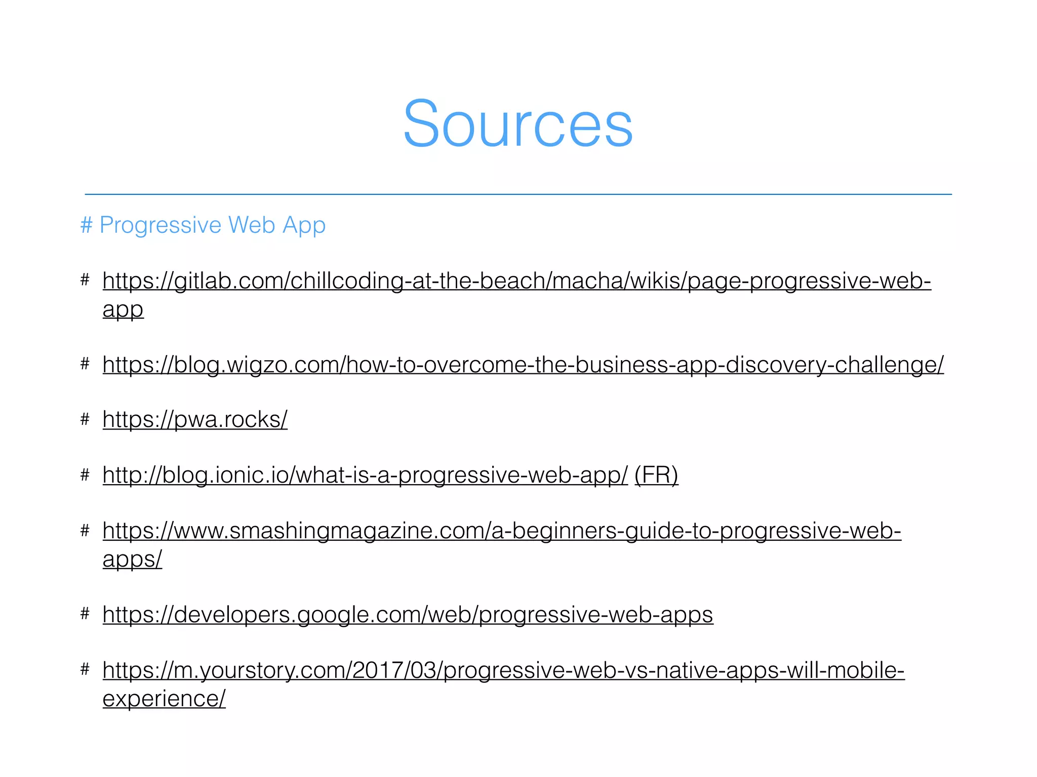 Sources
# Progressive Web App
# https://gitlab.com/chillcoding-at-the-beach/macha/wikis/page-progressive-web-
app
# https://blog.wigzo.com/how-to-overcome-the-business-app-discovery-challenge/
# https://pwa.rocks/
# http://blog.ionic.io/what-is-a-progressive-web-app/ (FR)
# https://www.smashingmagazine.com/a-beginners-guide-to-progressive-web-
apps/
# https://developers.google.com/web/progressive-web-apps
# https://m.yourstory.com/2017/03/progressive-web-vs-native-apps-will-mobile-
experience/
 