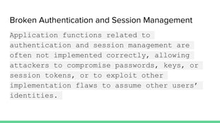 Broken Authentication and Session Management
Application functions related to
authentication and session management are
often not implemented correctly, allowing
attackers to compromise passwords, keys, or
session tokens, or to exploit other
implementation flaws to assume other users’
identities.
 