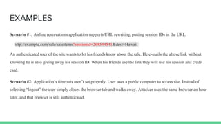EXAMPLES
Scenario #1: Airline reservations application supports URL rewriting, putting session IDs in the URL:
http://example.com/sale/saleitems?sessionid=268544541&dest=Hawaii
An authenticated user of the site wants to let his friends know about the sale. He e-mails the above link without
knowing he is also giving away his session ID. When his friends use the link they will use his session and credit
card.
Scenario #2: Application’s timeouts aren’t set properly. User uses a public computer to access site. Instead of
selecting “logout” the user simply closes the browser tab and walks away. Attacker uses the same browser an hour
later, and that browser is still authenticated.
 