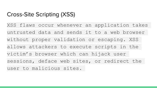 Cross-Site Scripting (XSS)
XSS flaws occur whenever an application takes
untrusted data and sends it to a web browser
without proper validation or escaping. XSS
allows attackers to execute scripts in the
victim’s browser which can hijack user
sessions, deface web sites, or redirect the
user to malicious sites.
 