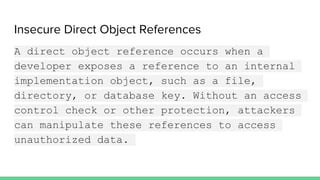 Insecure Direct Object References
A direct object reference occurs when a
developer exposes a reference to an internal
implementation object, such as a file,
directory, or database key. Without an access
control check or other protection, attackers
can manipulate these references to access
unauthorized data.
 