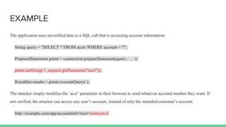 EXAMPLE
The application uses unverified data in a SQL call that is accessing account information:
String query = "SELECT * FROM accts WHERE account = ?";
PreparedStatement pstmt = connection.prepareStatement(query , … );
pstmt.setString( 1, request.getParameter("acct"));
ResultSet results = pstmt.executeQuery( );
The attacker simply modifies the ‘acct’ parameter in their browser to send whatever account number they want. If
not verified, the attacker can access any user’s account, instead of only the intended customer’s account.
http://example.com/app/accountInfo?acct=notmyacct
 