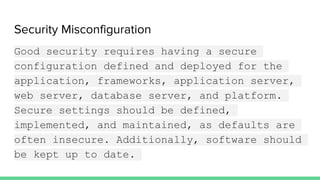 Security Misconfiguration
Good security requires having a secure
configuration defined and deployed for the
application, frameworks, application server,
web server, database server, and platform.
Secure settings should be defined,
implemented, and maintained, as defaults are
often insecure. Additionally, software should
be kept up to date.
 