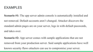 EXAMPLES
Scenario #1: The app server admin console is automatically installed and
not removed. Default accounts aren’t changed. Attacker discovers the
standard admin pages are on your server, logs in with default passwords,
and takes over.
Scenario #2: App server comes with sample applications that are not
removed from your production server. Said sample applications have well
known security flaws attackers can use to compromise your server.
 