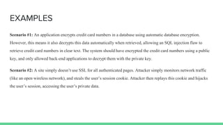 EXAMPLES
Scenario #1: An application encrypts credit card numbers in a database using automatic database encryption.
However, this means it also decrypts this data automatically when retrieved, allowing an SQL injection flaw to
retrieve credit card numbers in clear text. The system should have encrypted the credit card numbers using a public
key, and only allowed back-end applications to decrypt them with the private key.
Scenario #2: A site simply doesn’t use SSL for all authenticated pages. Attacker simply monitors network traffic
(like an open wireless network), and steals the user’s session cookie. Attacker then replays this cookie and hijacks
the user’s session, accessing the user’s private data.
 