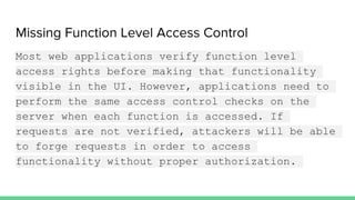 Missing Function Level Access Control
Most web applications verify function level
access rights before making that functionality
visible in the UI. However, applications need to
perform the same access control checks on the
server when each function is accessed. If
requests are not verified, attackers will be able
to forge requests in order to access
functionality without proper authorization.
 