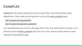EXAMPLES
Scenario #1: The attacker simply force browses to target URLs. The following URLs require
authentication. Admin rights are also required for access to the admin_getappInfo page.
http://example.com/app/getappInfo
http://example.com/app/admin_getappInfo
If an unauthenticated user can access either page, that’s a flaw. If an authenticated, non-admin, user is
allowed to access theadmin_getappInfo page, this is also a flaw, and may lead the attacker to more
improperly protected admin pages.
 