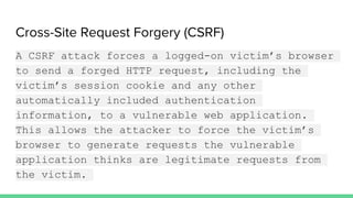 Cross-Site Request Forgery (CSRF)
A CSRF attack forces a logged-on victim’s browser
to send a forged HTTP request, including the
victim’s session cookie and any other
automatically included authentication
information, to a vulnerable web application.
This allows the attacker to force the victim’s
browser to generate requests the vulnerable
application thinks are legitimate requests from
the victim.
 