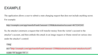 EXAMPLE
The application allows a user to submit a state changing request that does not include anything secret.
For example:
http://example.com/app/transferFunds?amount=1500&destinationAccount=4673243243
So, the attacker constructs a request that will transfer money from the victim’s account to the
attacker’s account, and then embeds this attack in an image request or iframe stored on various sites
under the attacker’s control:
<img
src="http://example.com/app/transferFunds?amount=1500&destinationAccount=attackersAcct#"
width="0" height="0" />
 