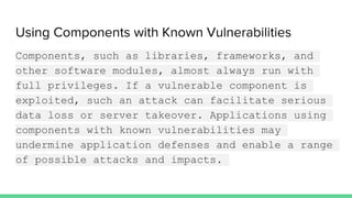 Using Components with Known Vulnerabilities
Components, such as libraries, frameworks, and
other software modules, almost always run with
full privileges. If a vulnerable component is
exploited, such an attack can facilitate serious
data loss or server takeover. Applications using
components with known vulnerabilities may
undermine application defenses and enable a range
of possible attacks and impacts.
 