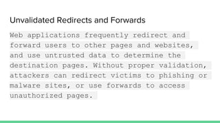Unvalidated Redirects and Forwards
Web applications frequently redirect and
forward users to other pages and websites,
and use untrusted data to determine the
destination pages. Without proper validation,
attackers can redirect victims to phishing or
malware sites, or use forwards to access
unauthorized pages.
 