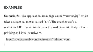 EXAMPLES
Scenario #1: The application has a page called “redirect.jsp” which
takes a single parameter named “url”. The attacker crafts a
malicious URL that redirects users to a malicious site that performs
phishing and installs malware.
http://www.example.com/redirect.jsp?url=evil.com
 