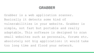 GRABBER
Grabber is a web application scanner.
Basically it detects some kind of
vulnerabilities in your website. Grabber is
simple, not fast but portable and really
adaptable. This software is designed to scan
small websites such as personals, forums etc.
absolutely not big application: it would take
too long time and flood your network.
 