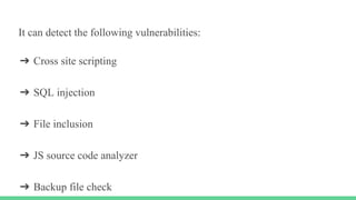 It can detect the following vulnerabilities:
➔ Cross site scripting
➔ SQL injection
➔ File inclusion
➔ JS source code analyzer
➔ Backup file check
 
