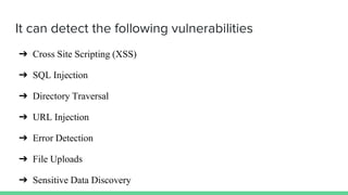 It can detect the following vulnerabilities
➔ Cross Site Scripting (XSS)
➔ SQL Injection
➔ Directory Traversal
➔ URL Injection
➔ Error Detection
➔ File Uploads
➔ Sensitive Data Discovery
 
