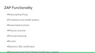 ZAP Functionality
➔Intercepting Proxy
➔Traditional and AJAX spiders
➔Automated scanner
➔Passive scanner
➔Forced browsing
➔Fuzzer
➔Dynamic SSL certificates
➔Smartcard and Client Digital Certificates support
 