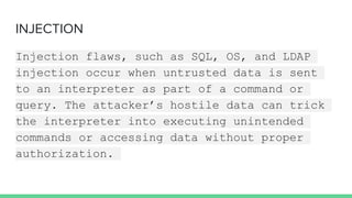 INJECTION
Injection flaws, such as SQL, OS, and LDAP
injection occur when untrusted data is sent
to an interpreter as part of a command or
query. The attacker’s hostile data can trick
the interpreter into executing unintended
commands or accessing data without proper
authorization.
 