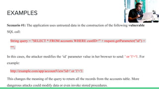 EXAMPLES
Scenario #1: The application uses untrusted data in the construction of the following vulnerable
SQL call:
String query = "SELECT * FROM accounts WHERE custID='" + request.getParameter("id") +
"'";
In this cases, the attacker modifies the ‘id’ parameter value in her browser to send: ' or '1'='1. For
example:
http://example.com/app/accountView?id=' or '1'='1
This changes the meaning of the query to return all the records from the accounts table. More
dangerous attacks could modify data or even invoke stored procedures.
 