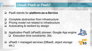 Cloud: PaaS or PaaS?
❏ PaaS stands for platform-as-a-Service
❏ Complete abstraction from infrastructure
❏ Pricing model not related to infrastructure
❏ Autoscaling & resilient by design
❏ Application PaaS (aPaaS) pioneer: Google App engine
❏ Execution time constraints: 30s
❏ xPaaS = managed services (DBaaS, object storage
etc.)
 
