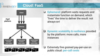 ❏ Ephemeral: platform waits requests and
instantiate function on demand, which
“lives” the time to deliver the result: not
always-on!
❏ Dynamic scalability & resilience provided
by the platform: more calls, more
instances
❏ Extremely fine grained pay-per-use on
public cloud: per-call costs
FaaS
platform
FaaS compute capacity abstracted from dev perspective
Cloud: FaaS
Client
Instanciated
function
(your code)
Instanciated
function
(your code)
Instanciated
function
(your code)
Gateway
 