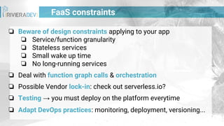 ❏ Beware of design constraints applying to your app
❏ Service/function granularity
❏ Stateless services
❏ Small wake up time
❏ No long-running services
❏ Deal with function graph calls & orchestration
❏ Possible Vendor lock-in: check out serverless.io?
❏ Testing → you must deploy on the platform everytime
❏ Adapt DevOps practices: monitoring, deployment, versioning...
FaaS constraints
 