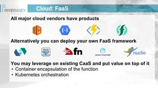 All major cloud vendors have products
Alternatively you can deploy your own FaaS framework
You may leverage on existing CaaS and put value on top of it
• Container encapsulation of the function
• Kubernetes orchestration
Cloud: FaaS
 