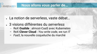 Nous allons vous parler de…
● La notion de serverless, vaste débat…
● 3 visions différentes du serverless
− ReX Oxalide : almost-CaaS avec Kubernetes
− ReX Clever Cloud : You write code, we run IT
− FaaS, la nouvelle coqueluche du marché
 