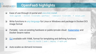 OpenFaaS highlights
❏ Ease of use through UI portal and one-click install
helm upgrade --install rivieradev openfaas/ --namespace rivieradev -f values.yaml
❏ Write functions in any language for Linux or Windows and package in Docker/OCI
image format
❏ Portable - runs on existing hardware or public/private cloud - Kubernetes and
Docker Swarm native
❏ CLI available with YAML format for templating and defining functions
faas-cli build | push | deploy -f myfn.yml
❏ Auto-scales as demand increases
 