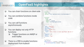 OpenFaaS highlights
❏ You can chain functions on client-side
❏ You can combine functions inside
code
❏ You can call functions
asynchronously
❏ You can deploy not only HTTP
functions
❏ Trigger functions on AMQP or
even Kafka
❏ There is a CRD to enable functions
deployment from kubectl
# callme.yaml
provider:
name: faas
gateway: http://gateway-devoxx.laurentgrangeau.fr
functions:
callme:
lang: node
handler: ./callme
image: laurentgrangeau/callme
# package.json
{
"name": "function",
"version": "1.0.0",
"description": "",
"main": "handler.js",
"scripts": {
"test": "echo "Error: no test specified" && exit 1"
},
"keywords": [],
"author": "",
"license": "ISC"
}
# handler.js
"use strict"
module.exports = (context, callback) => {
callback(undefined, {status: "done"});
}
 