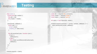 Testing
const db = require('db').connect();
const mailer = require('mailer');
const Users = require('users');
let users = new Users(db, mailer);
module.exports.saveUser = (event, context, callback) => {
users.save(event.email, callback);
};
class Users {
constructor(db, mailer) {
this.db = db;
this.mailer = mailer;
}
save(email, callback) {
const user = {
email: email,
created_at: Date.now()
}
this.db.saveUser(user, function (err) {
if (err) {
callback(err);
} else {
this.mailer.sendWelcomeEmail(email);
callback();
}
});
}
}
module.exports = Users;
 